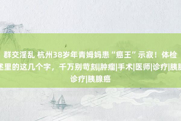 群交淫乱 杭州38岁年青姆妈患“癌王”示寂！体检论述里的这几个字，千万别苛刻|肿瘤|手术|医师|诊疗|胰腺癌