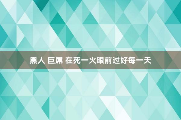 黑人 巨屌 在死一火眼前过好每一天