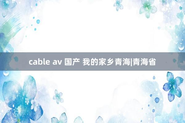 cable av 国产 我的家乡青海|青海省