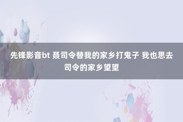 先锋影音bt 聂司令替我的家乡打鬼子 我也思去司令的家乡望望