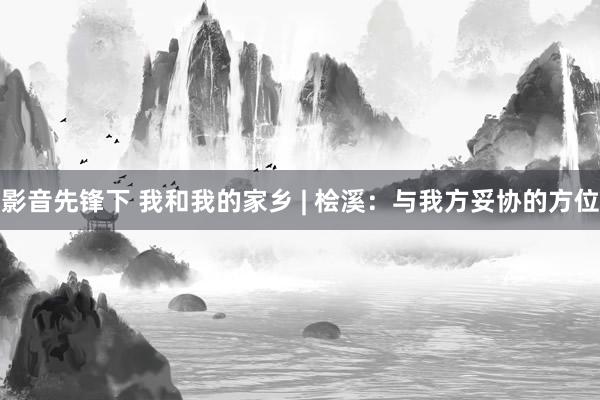 影音先锋下 我和我的家乡 | 桧溪：与我方妥协的方位