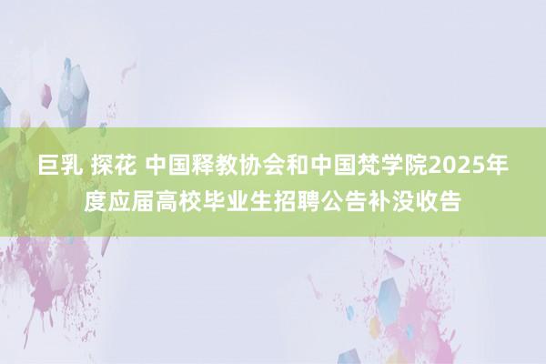 巨乳 探花 中国释教协会和中国梵学院2025年度应届高校毕业生招聘公告补没收告