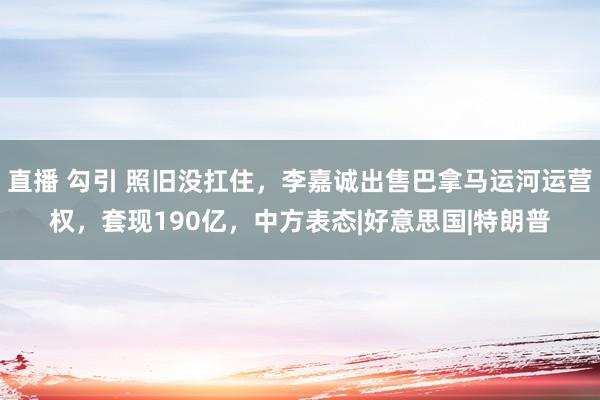 直播 勾引 照旧没扛住，李嘉诚出售巴拿马运河运营权，套现190亿，中方表态|好意思国|特朗普